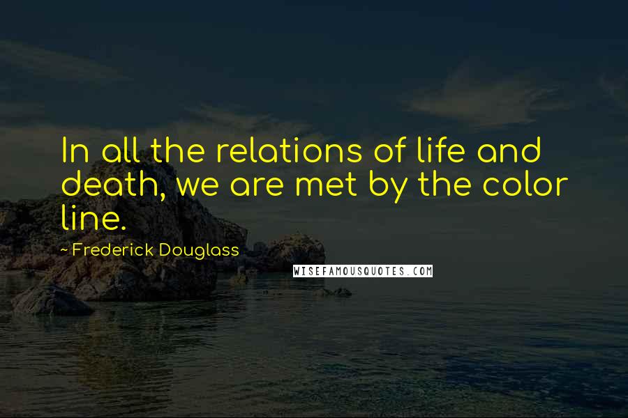 Frederick Douglass Quotes: In all the relations of life and death, we are met by the color line.