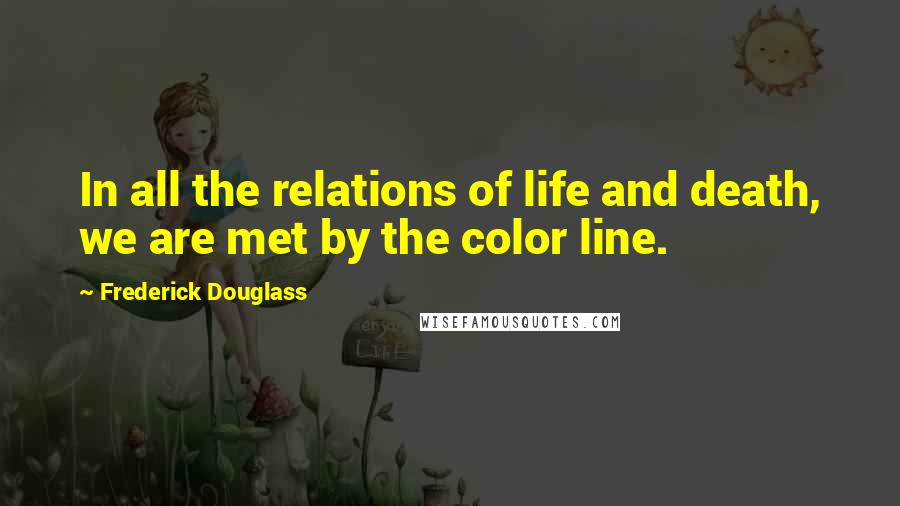 Frederick Douglass Quotes: In all the relations of life and death, we are met by the color line.