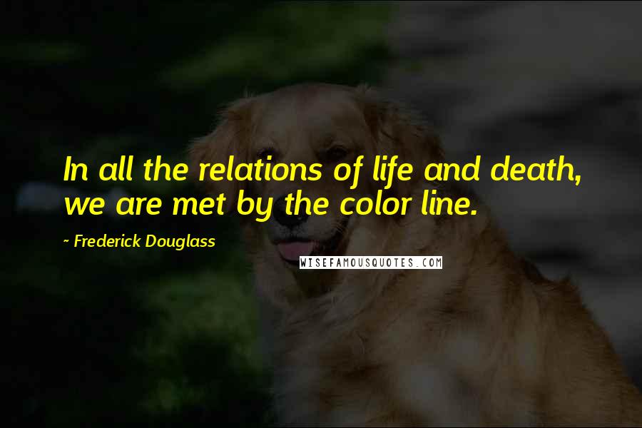 Frederick Douglass Quotes: In all the relations of life and death, we are met by the color line.