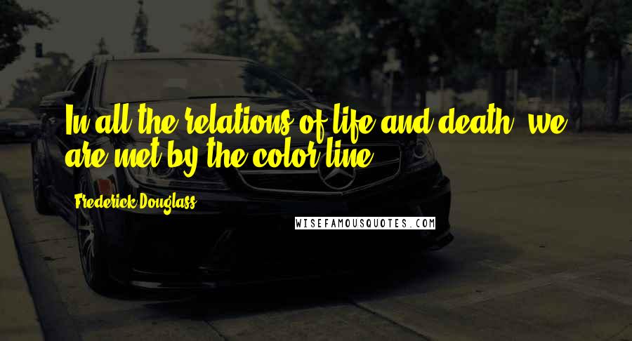 Frederick Douglass Quotes: In all the relations of life and death, we are met by the color line.