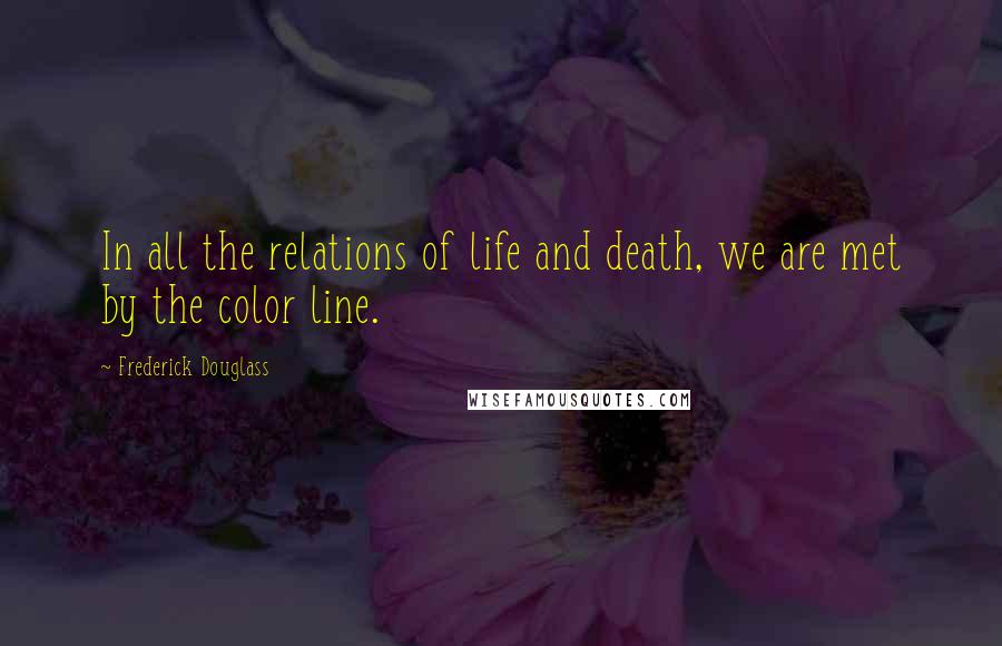 Frederick Douglass Quotes: In all the relations of life and death, we are met by the color line.