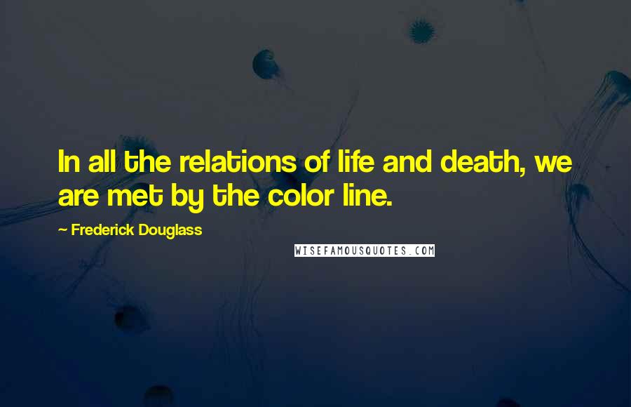 Frederick Douglass Quotes: In all the relations of life and death, we are met by the color line.