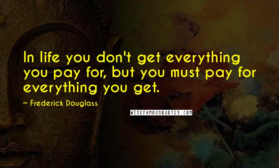Frederick Douglass Quotes: In life you don't get everything you pay for, but you must pay for everything you get.
