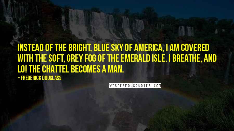 Frederick Douglass Quotes: Instead of the bright, blue sky of America, I am covered with the soft, grey fog of the Emerald Isle. I breathe, and lo! the chattel becomes a man.