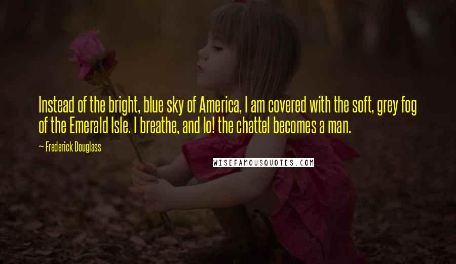 Frederick Douglass Quotes: Instead of the bright, blue sky of America, I am covered with the soft, grey fog of the Emerald Isle. I breathe, and lo! the chattel becomes a man.