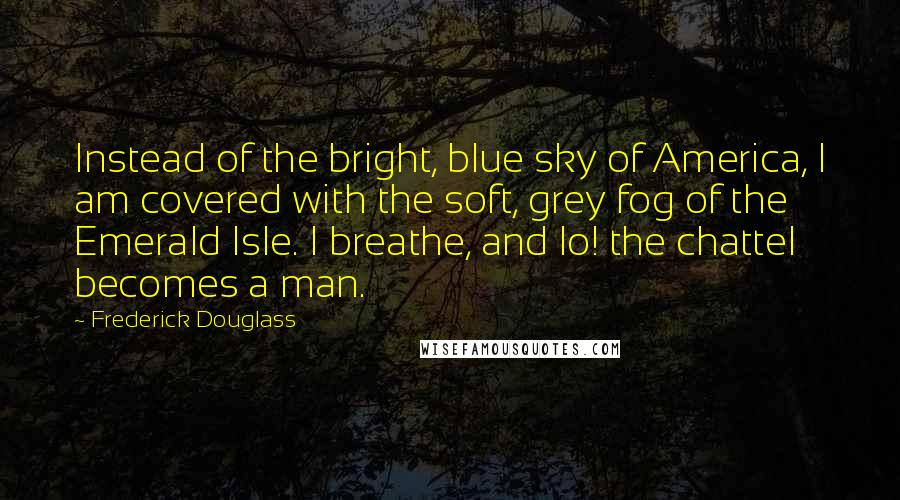 Frederick Douglass Quotes: Instead of the bright, blue sky of America, I am covered with the soft, grey fog of the Emerald Isle. I breathe, and lo! the chattel becomes a man.