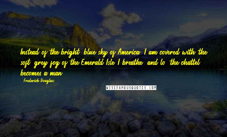 Frederick Douglass Quotes: Instead of the bright, blue sky of America, I am covered with the soft, grey fog of the Emerald Isle. I breathe, and lo! the chattel becomes a man.