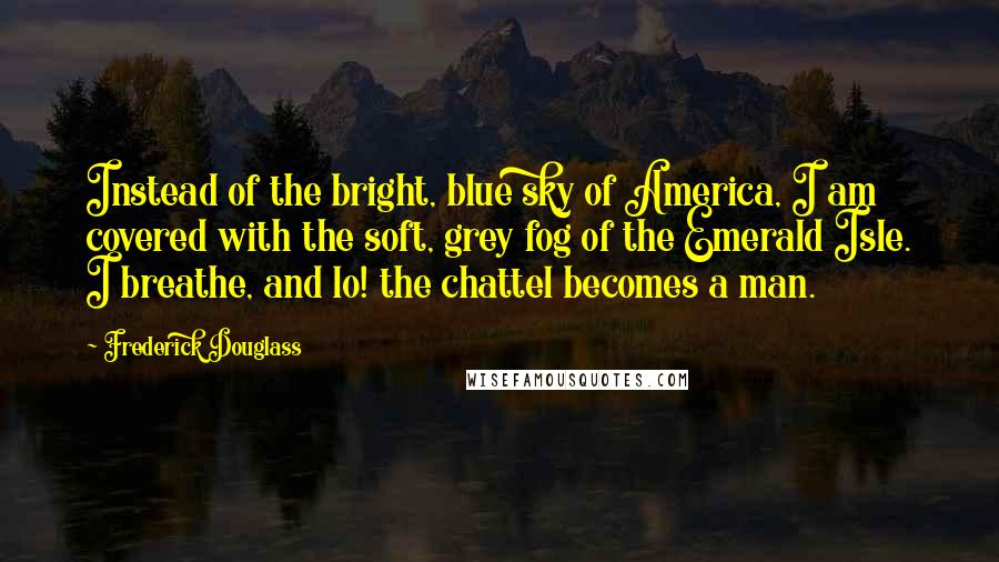 Frederick Douglass Quotes: Instead of the bright, blue sky of America, I am covered with the soft, grey fog of the Emerald Isle. I breathe, and lo! the chattel becomes a man.