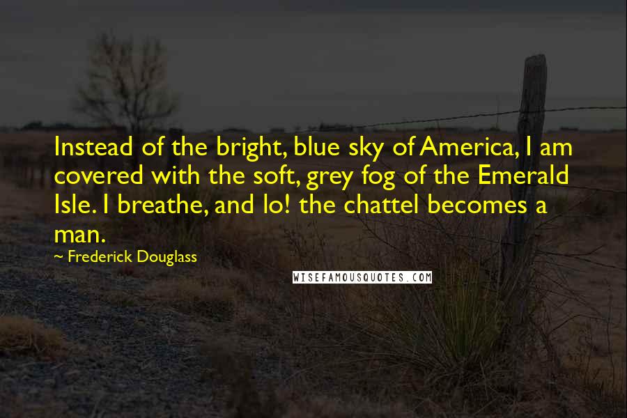 Frederick Douglass Quotes: Instead of the bright, blue sky of America, I am covered with the soft, grey fog of the Emerald Isle. I breathe, and lo! the chattel becomes a man.