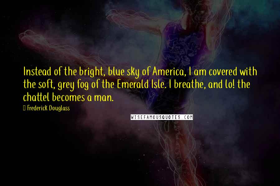 Frederick Douglass Quotes: Instead of the bright, blue sky of America, I am covered with the soft, grey fog of the Emerald Isle. I breathe, and lo! the chattel becomes a man.