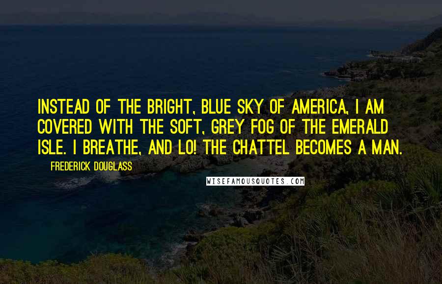 Frederick Douglass Quotes: Instead of the bright, blue sky of America, I am covered with the soft, grey fog of the Emerald Isle. I breathe, and lo! the chattel becomes a man.