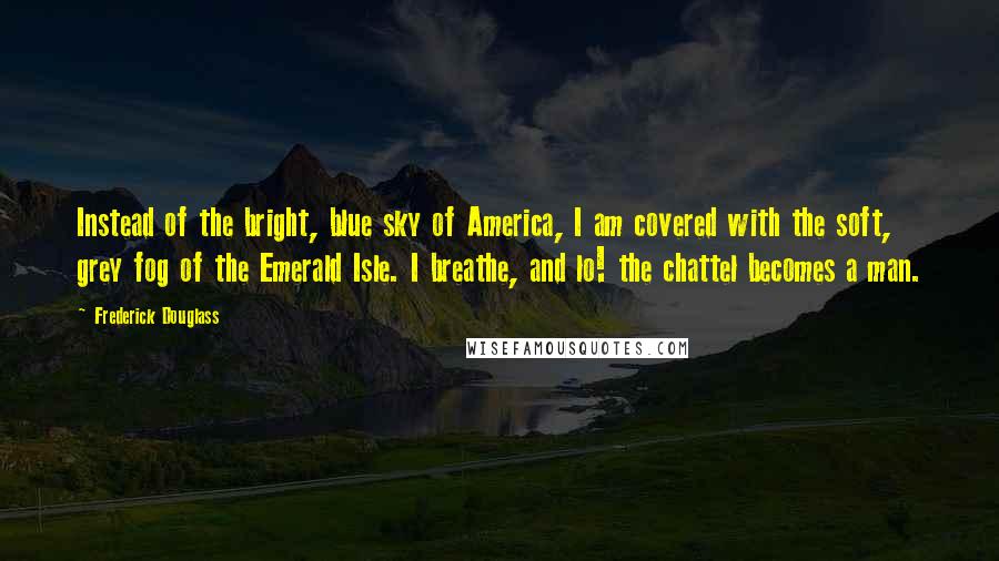 Frederick Douglass Quotes: Instead of the bright, blue sky of America, I am covered with the soft, grey fog of the Emerald Isle. I breathe, and lo! the chattel becomes a man.