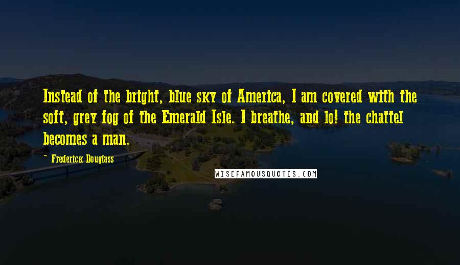 Frederick Douglass Quotes: Instead of the bright, blue sky of America, I am covered with the soft, grey fog of the Emerald Isle. I breathe, and lo! the chattel becomes a man.
