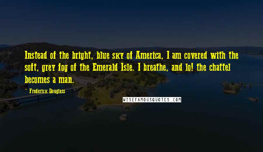 Frederick Douglass Quotes: Instead of the bright, blue sky of America, I am covered with the soft, grey fog of the Emerald Isle. I breathe, and lo! the chattel becomes a man.