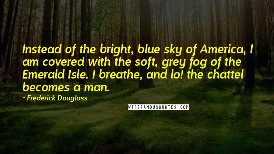 Frederick Douglass Quotes: Instead of the bright, blue sky of America, I am covered with the soft, grey fog of the Emerald Isle. I breathe, and lo! the chattel becomes a man.