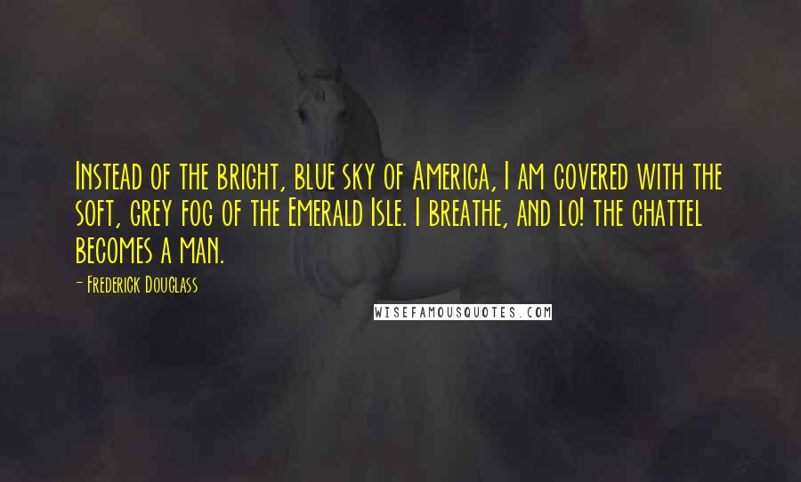 Frederick Douglass Quotes: Instead of the bright, blue sky of America, I am covered with the soft, grey fog of the Emerald Isle. I breathe, and lo! the chattel becomes a man.