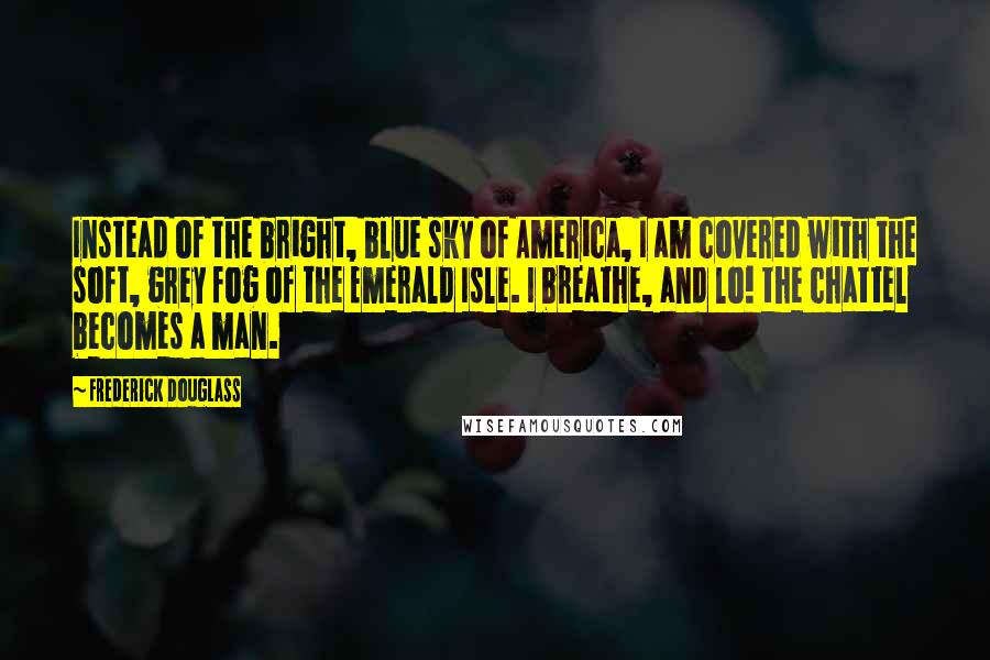 Frederick Douglass Quotes: Instead of the bright, blue sky of America, I am covered with the soft, grey fog of the Emerald Isle. I breathe, and lo! the chattel becomes a man.