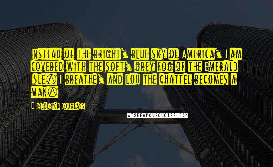 Frederick Douglass Quotes: Instead of the bright, blue sky of America, I am covered with the soft, grey fog of the Emerald Isle. I breathe, and lo! the chattel becomes a man.