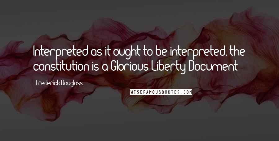 Frederick Douglass Quotes: Interpreted as it ought to be interpreted, the constitution is a Glorious Liberty Document!