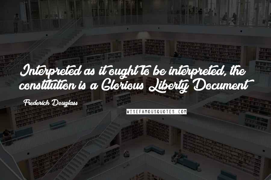 Frederick Douglass Quotes: Interpreted as it ought to be interpreted, the constitution is a Glorious Liberty Document!