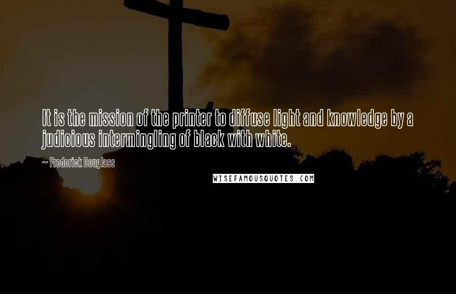 Frederick Douglass Quotes: It is the mission of the printer to diffuse light and knowledge by a judicious intermingling of black with white.