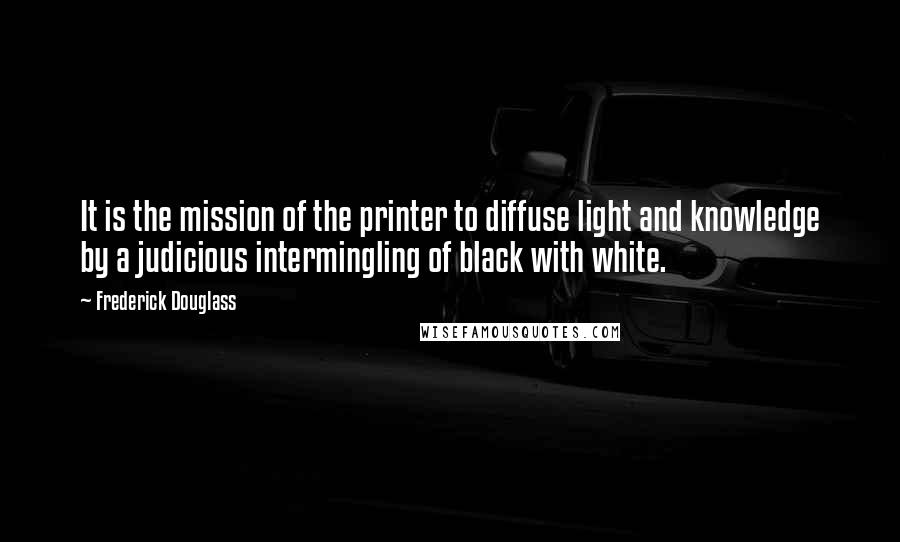 Frederick Douglass Quotes: It is the mission of the printer to diffuse light and knowledge by a judicious intermingling of black with white.