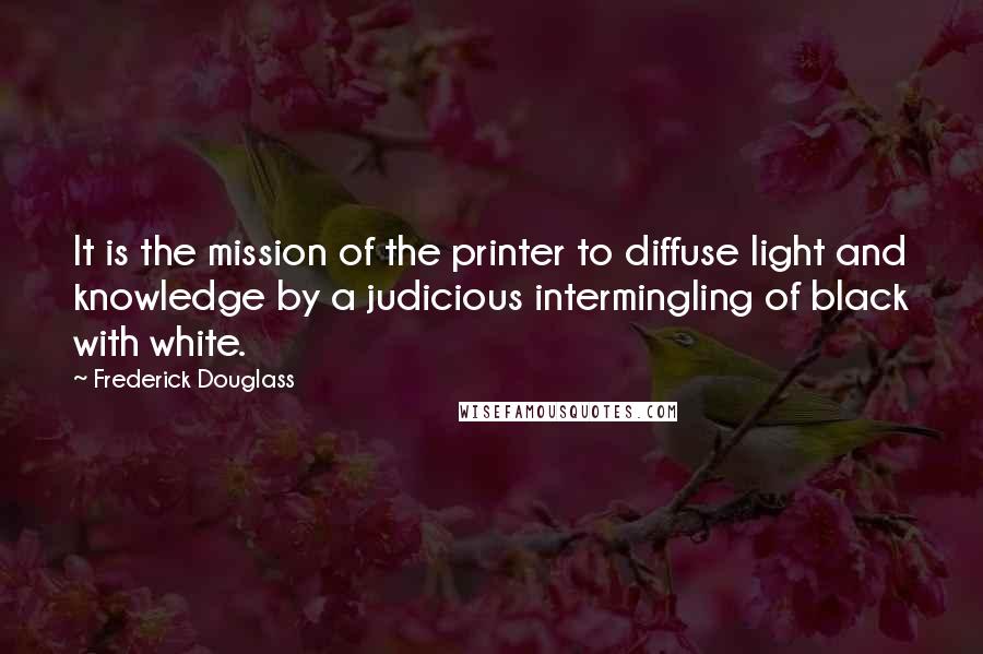 Frederick Douglass Quotes: It is the mission of the printer to diffuse light and knowledge by a judicious intermingling of black with white.