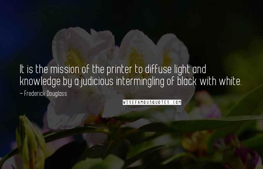 Frederick Douglass Quotes: It is the mission of the printer to diffuse light and knowledge by a judicious intermingling of black with white.