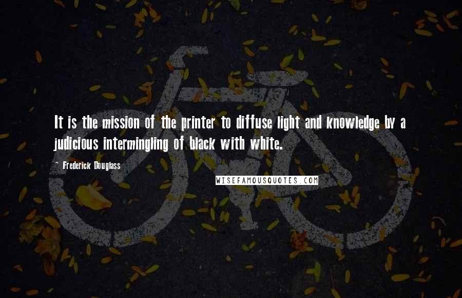 Frederick Douglass Quotes: It is the mission of the printer to diffuse light and knowledge by a judicious intermingling of black with white.