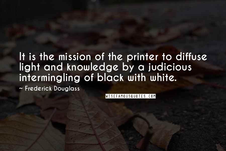 Frederick Douglass Quotes: It is the mission of the printer to diffuse light and knowledge by a judicious intermingling of black with white.