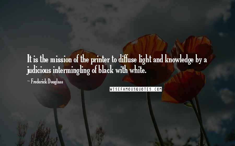 Frederick Douglass Quotes: It is the mission of the printer to diffuse light and knowledge by a judicious intermingling of black with white.