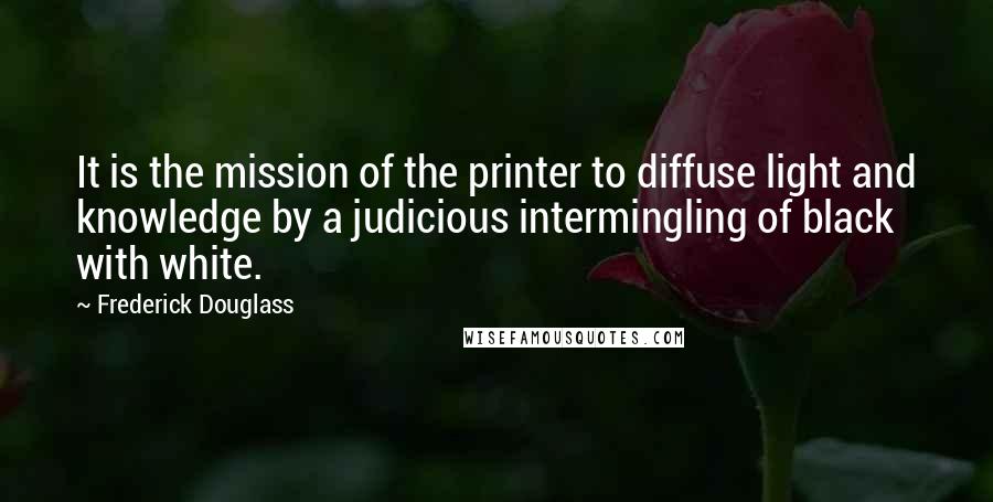 Frederick Douglass Quotes: It is the mission of the printer to diffuse light and knowledge by a judicious intermingling of black with white.