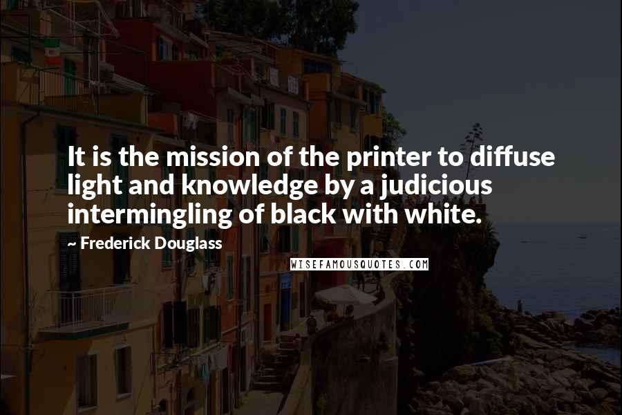 Frederick Douglass Quotes: It is the mission of the printer to diffuse light and knowledge by a judicious intermingling of black with white.