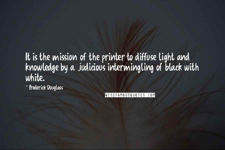 Frederick Douglass Quotes: It is the mission of the printer to diffuse light and knowledge by a judicious intermingling of black with white.