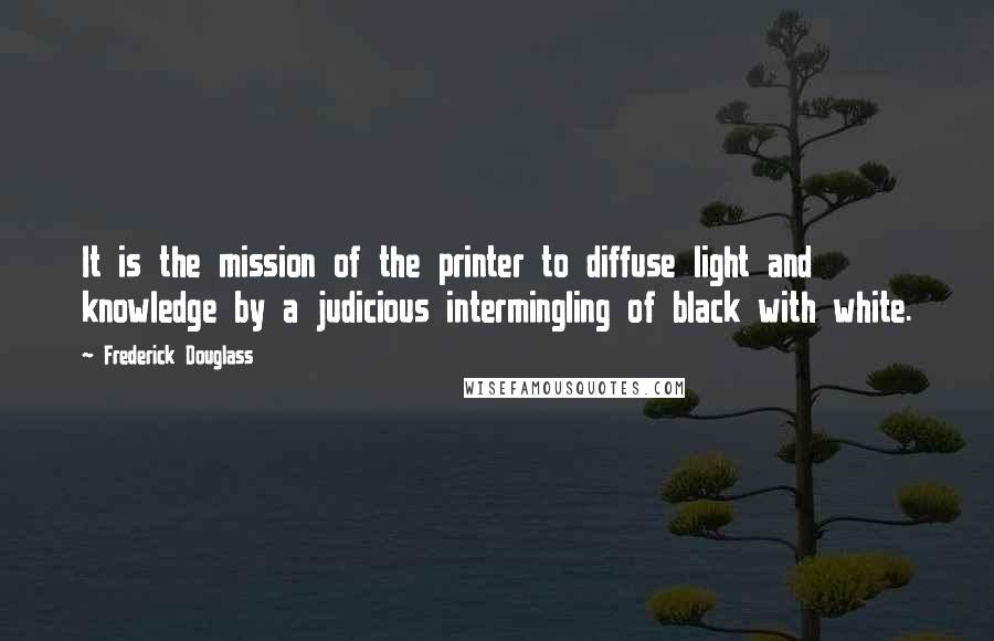 Frederick Douglass Quotes: It is the mission of the printer to diffuse light and knowledge by a judicious intermingling of black with white.