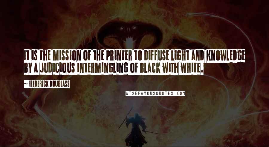 Frederick Douglass Quotes: It is the mission of the printer to diffuse light and knowledge by a judicious intermingling of black with white.