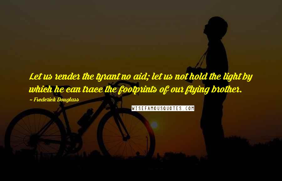 Frederick Douglass Quotes: Let us render the tyrant no aid; let us not hold the light by which he can trace the footprints of our flying brother.