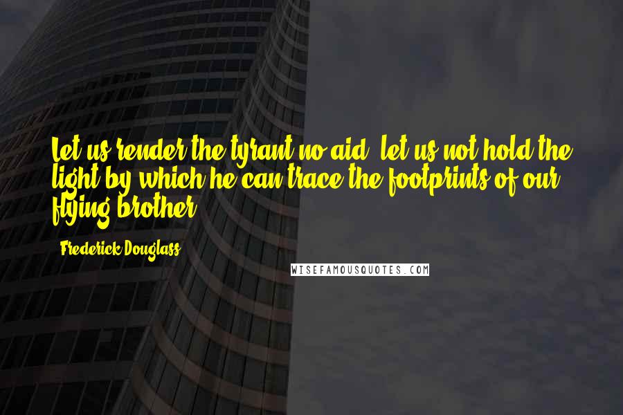 Frederick Douglass Quotes: Let us render the tyrant no aid; let us not hold the light by which he can trace the footprints of our flying brother.