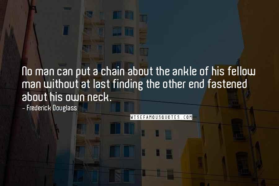 Frederick Douglass Quotes: No man can put a chain about the ankle of his fellow man without at last finding the other end fastened about his own neck.