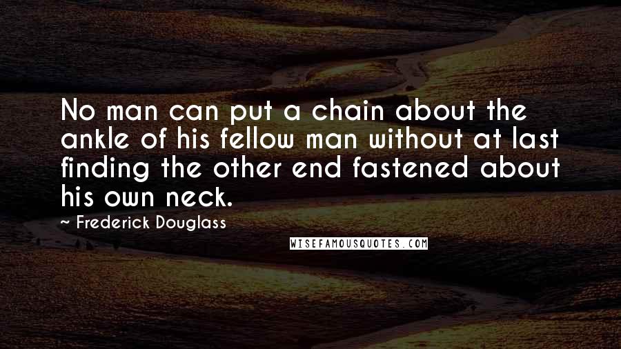 Frederick Douglass Quotes: No man can put a chain about the ankle of his fellow man without at last finding the other end fastened about his own neck.