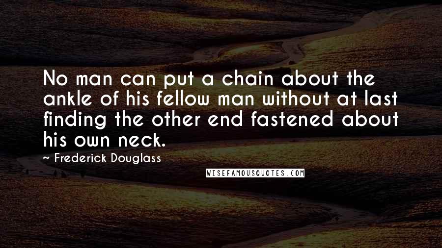 Frederick Douglass Quotes: No man can put a chain about the ankle of his fellow man without at last finding the other end fastened about his own neck.
