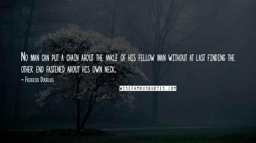 Frederick Douglass Quotes: No man can put a chain about the ankle of his fellow man without at last finding the other end fastened about his own neck.