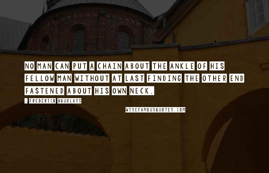 Frederick Douglass Quotes: No man can put a chain about the ankle of his fellow man without at last finding the other end fastened about his own neck.