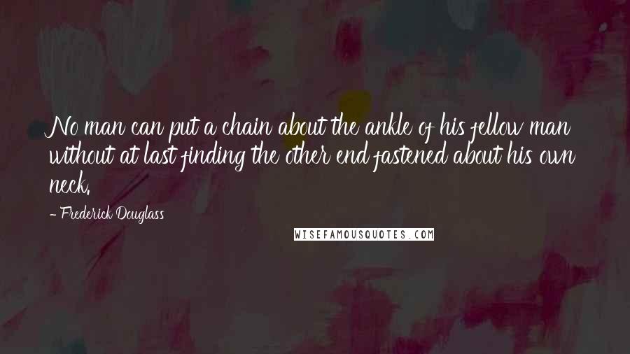 Frederick Douglass Quotes: No man can put a chain about the ankle of his fellow man without at last finding the other end fastened about his own neck.