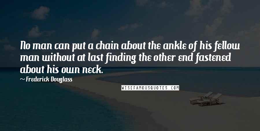 Frederick Douglass Quotes: No man can put a chain about the ankle of his fellow man without at last finding the other end fastened about his own neck.