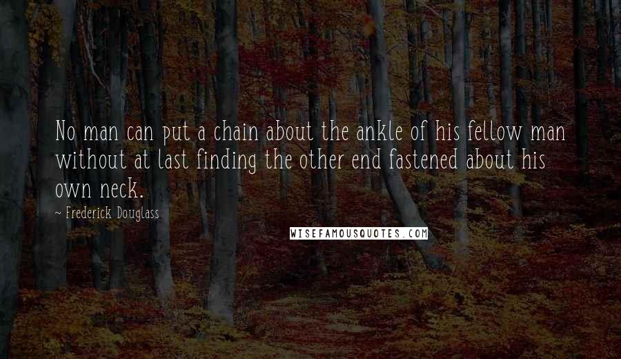 Frederick Douglass Quotes: No man can put a chain about the ankle of his fellow man without at last finding the other end fastened about his own neck.