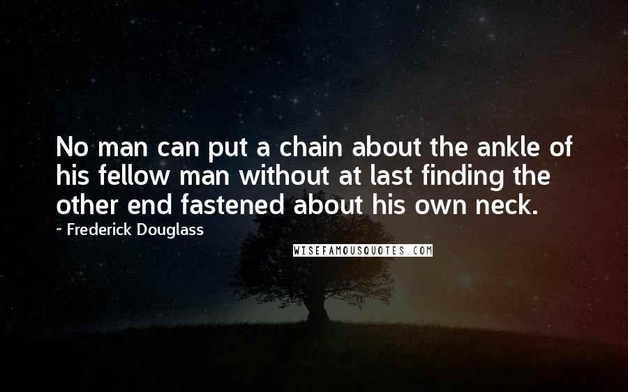 Frederick Douglass Quotes: No man can put a chain about the ankle of his fellow man without at last finding the other end fastened about his own neck.