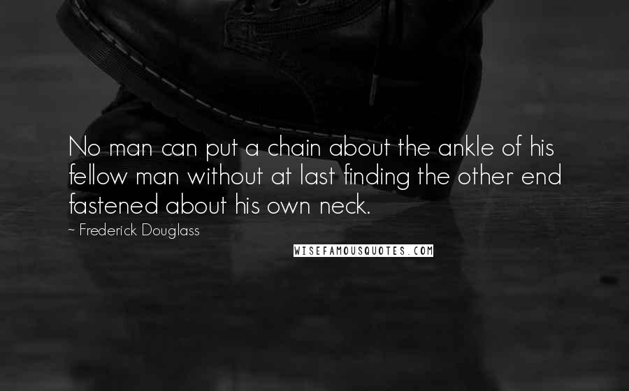 Frederick Douglass Quotes: No man can put a chain about the ankle of his fellow man without at last finding the other end fastened about his own neck.