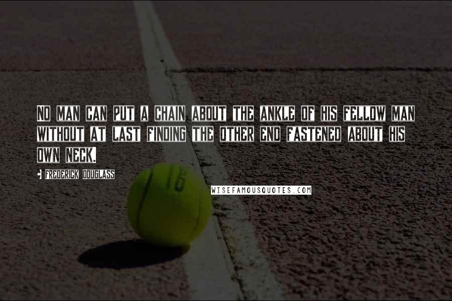 Frederick Douglass Quotes: No man can put a chain about the ankle of his fellow man without at last finding the other end fastened about his own neck.