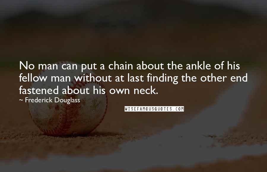 Frederick Douglass Quotes: No man can put a chain about the ankle of his fellow man without at last finding the other end fastened about his own neck.